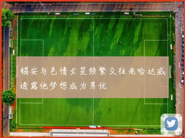 锡安与色情女星频繁交往老哈达威透露他梦想成为男优