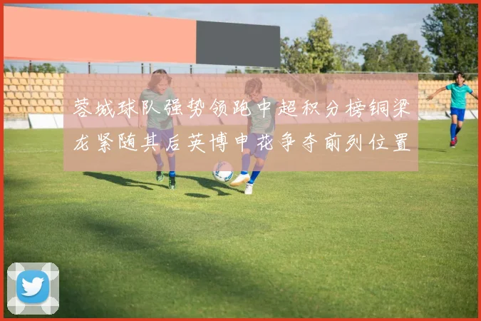 蓉城球队强势领跑中超积分榜铜梁龙紧随其后英博申花争夺前列位置