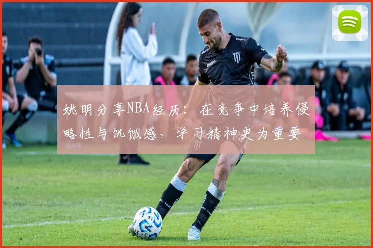 姚明分享NBA经历：在竞争中培养侵略性与饥饿感，学习精神更为重要