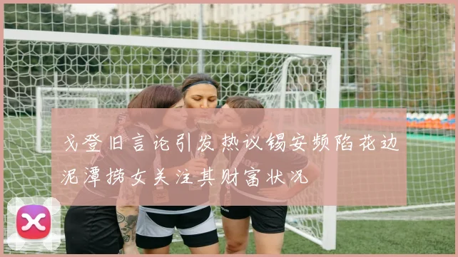 戈登旧言论引发热议锡安频陷花边泥潭捞女关注其财富状况