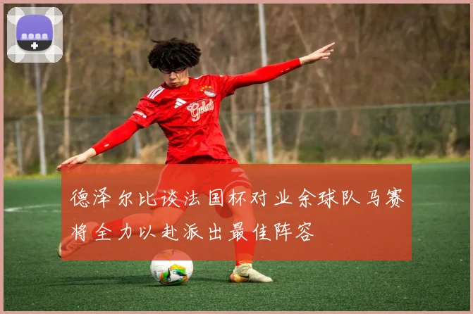 德泽尔比谈法国杯对业余球队马赛将全力以赴派出最佳阵容