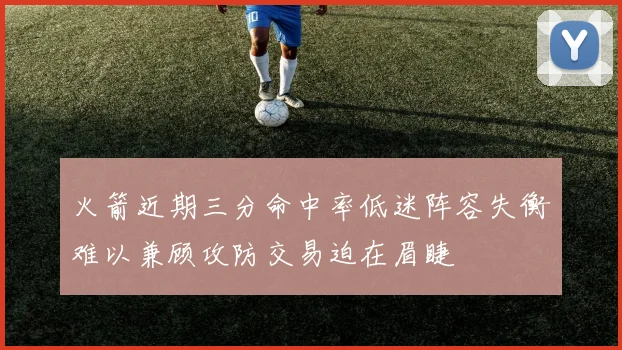 火箭近期三分命中率低迷阵容失衡难以兼顾攻防交易迫在眉睫